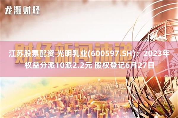 江苏股票配资 光明乳业(600597.SH)：2023年权益分派10派2.2元 股权登记6月27日