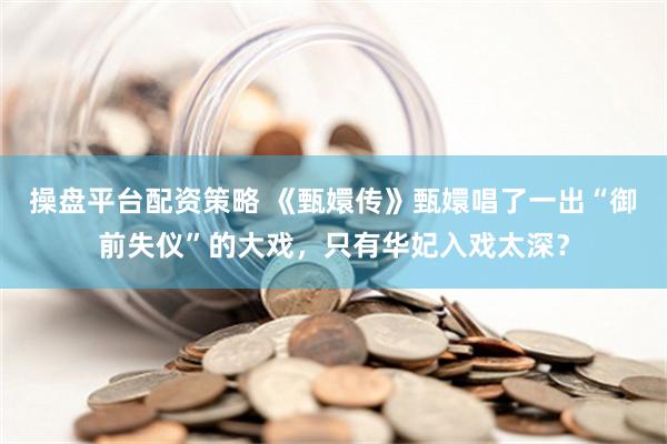 操盘平台配资策略 《甄嬛传》甄嬛唱了一出“御前失仪”的大戏，只有华妃入戏太深？