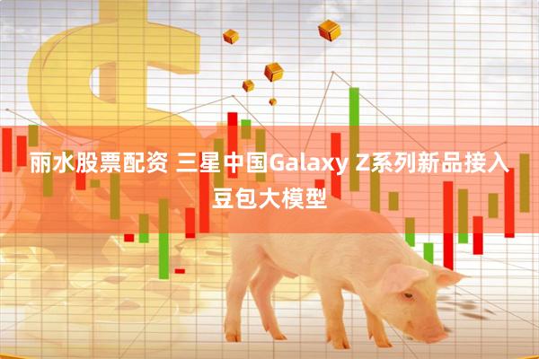 丽水股票配资 三星中国Galaxy Z系列新品接入豆包大模型