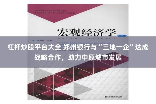 杠杆炒股平台大全 郑州银行与“三地一企”达成战略合作，助力中原城市发展