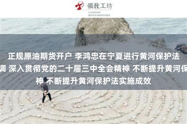 正规原油期货开户 李鸿忠在宁夏进行黄河保护法执法检查时强调 深入贯彻党的二十届三中全会精神 不断提升黄河保护法实施成效