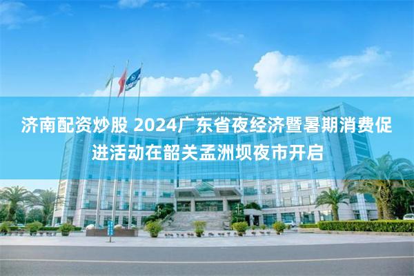 济南配资炒股 2024广东省夜经济暨暑期消费促进活动在韶关孟洲坝夜市开启