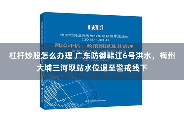 杠杆炒股怎么办理 广东防御韩江6号洪水，梅州大埔三河坝站水位退至警戒线下