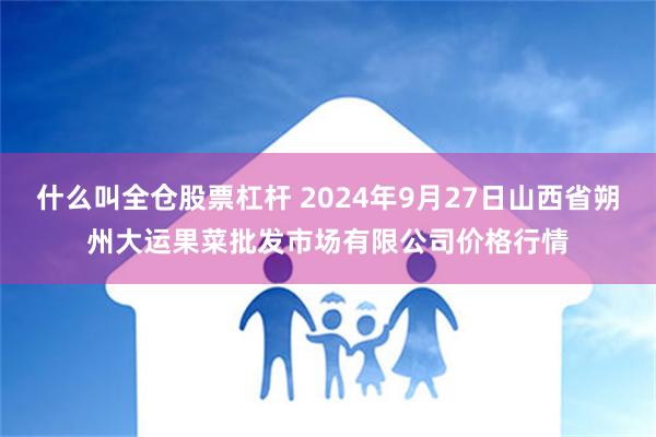 什么叫全仓股票杠杆 2024年9月27日山西省朔州大运果菜批发市场有限公司价格行情