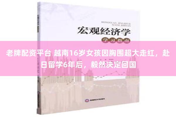 老牌配资平台 越南16岁女孩因胸围超大走红，赴日留学6年后，毅然决定回国