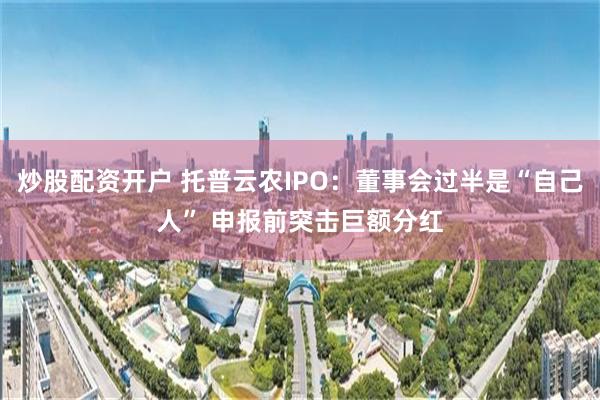 炒股配资开户 托普云农IPO：董事会过半是“自己人” 申报前突击巨额分红