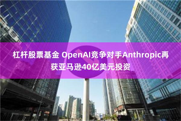 杠杆股票基金 OpenAI竞争对手Anthropic再获亚马逊40亿美元投资