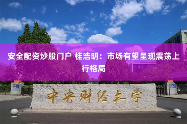 安全配资炒股门户 桂浩明：市场有望呈现震荡上行格局