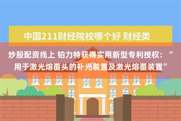 炒股配资线上 铂力特获得实用新型专利授权：“用于激光熔覆头的补光装置及激光熔覆装置”