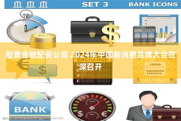 股票金融配资公司 2024年中国新消费品牌大会在深召开