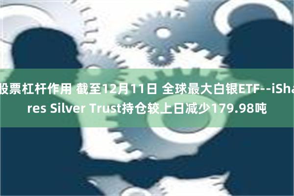 股票杠杆作用 截至12月11日 全球最大白银ETF--iShares Silver Trust持仓较上日减少179.98吨