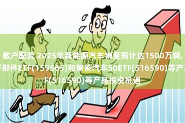 散户配资 2025年新能源汽车销量预计达1500万辆,关注汽车零部件ETF(159565)和智能汽车50ETF(516590)等产品投资机遇