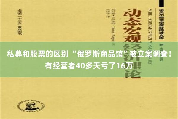 私募和股票的区别 “俄罗斯商品馆”被立案调查！有经营者40多天亏了16万