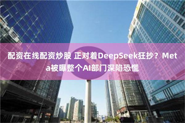 配资在线配资炒股 正对着DeepSeek狂抄？Meta被曝整个AI部门深陷恐慌