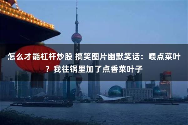 怎么才能杠杆炒股 搞笑图片幽默笑话：喂点菜叶？我往锅里加了点香菜叶子