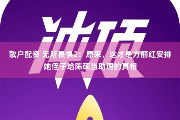 散户配资 无所畏惧2：原来，这才是方丽红安排她侄子给陈硕当助理的真相